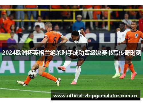 2024欧洲杯英格兰绝杀对手成功晋级决赛书写传奇时刻