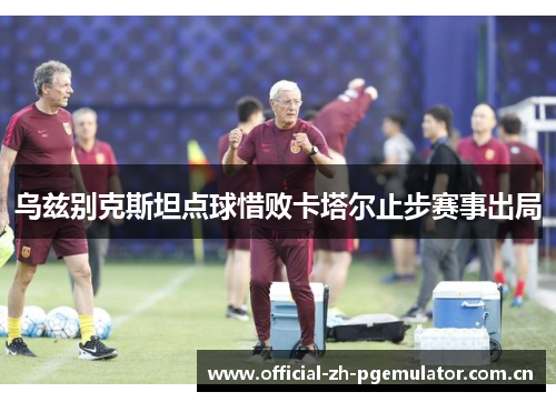 乌兹别克斯坦点球惜败卡塔尔止步赛事出局 乌兹别克斯坦点球惜败卡塔尔止步赛事出局