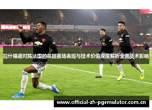 拉什福德对阵法国的英超赛场表现与技术价值深度解析全面战术影响 拉什福德对阵法国的英超赛场表现与技术价值深度解析全面战术影响