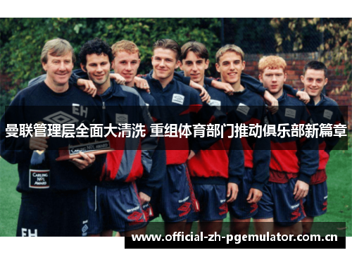 曼联管理层全面大清洗 重组体育部门推动俱乐部新篇章 曼联管理层全面大清洗 重组体育部门推动俱乐部新篇章